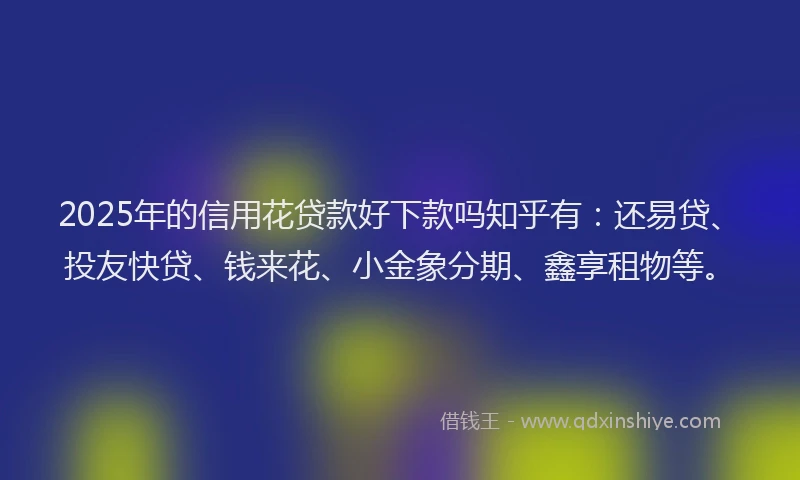 2025年的信用花贷款好下款吗知乎有：还易贷、投友快贷、钱来花、小金象分期、鑫享租物等。