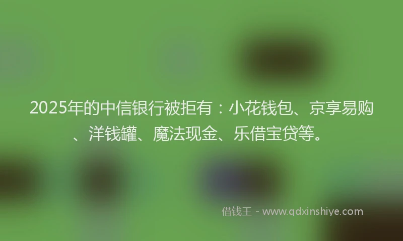 2025年的中信银行被拒有：小花钱包、京享易购、洋钱罐、魔法现金、乐借宝贷等。
