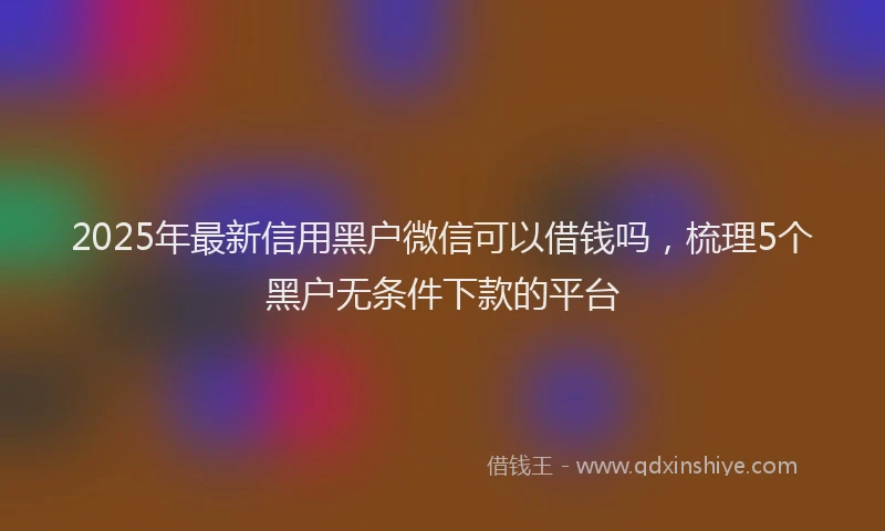 2025年最新信用黑户微信可以借钱吗，梳理5个黑户无条件下款的平台