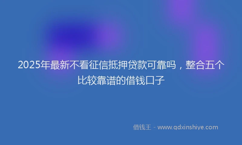 2025年最新不看征信抵押贷款可靠吗，整合五个比较靠谱的借钱口子