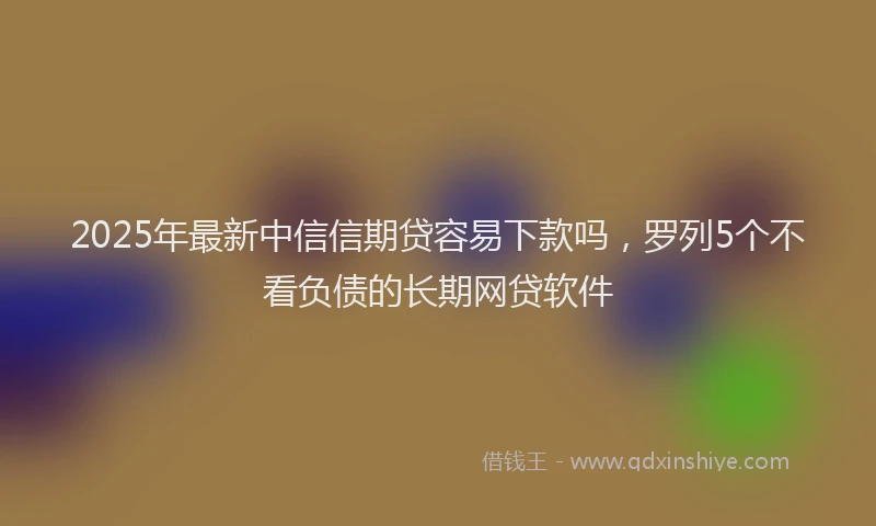 2025年最新中信信期贷容易下款吗，罗列5个不看负债的长期网贷软件