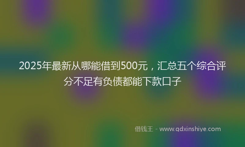 2025年最新从哪能借到500元，汇总五个综合评分不足有负债都能下款口子