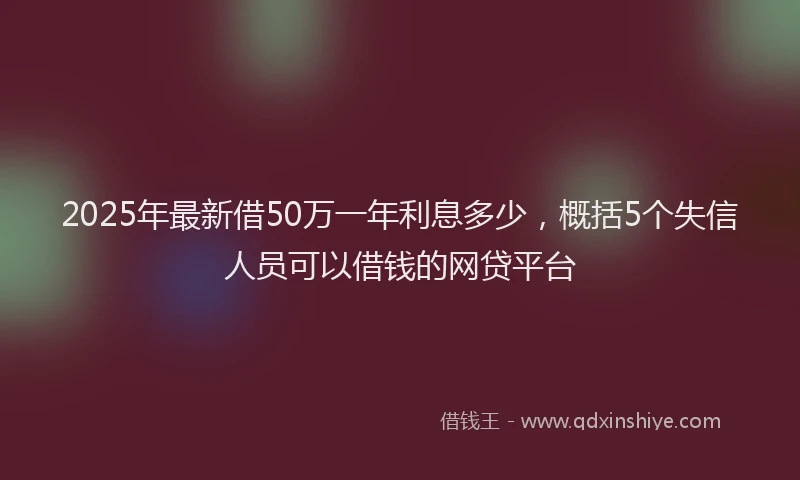 2025年最新借50万一年利息多少，概括5个失信人员可以借钱的网贷平台