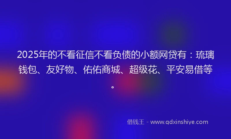 2025年的不看征信不看负债的小额网贷有：琉璃钱包、友好物、佑佑商城、超级花、平安易借等。