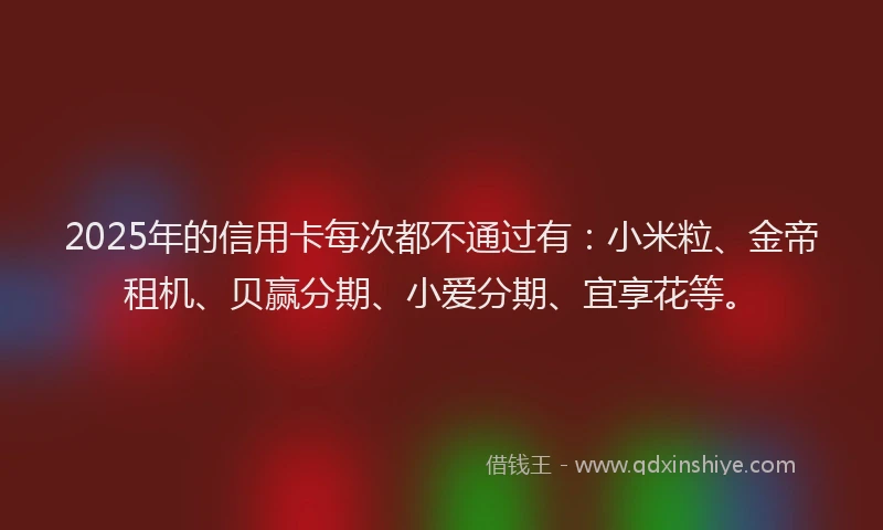 2025年的信用卡每次都不通过有：小米粒、金帝租机、贝赢分期、小爱分期、宜享花等。