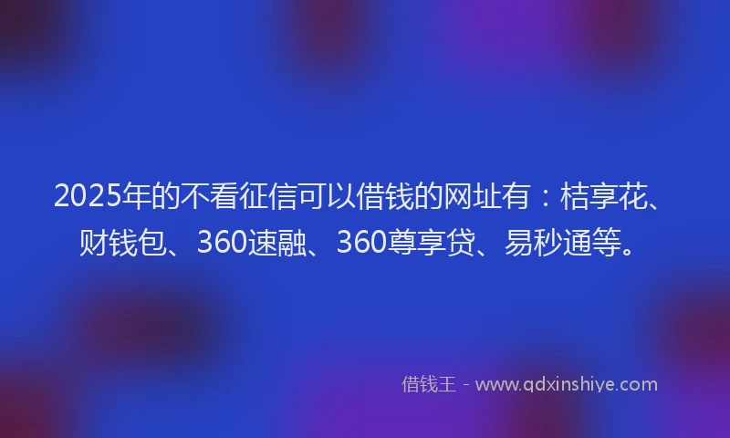 2025年的不看征信可以借钱的网址有：桔享花、财钱包、360速融、360尊享贷、易秒通等。