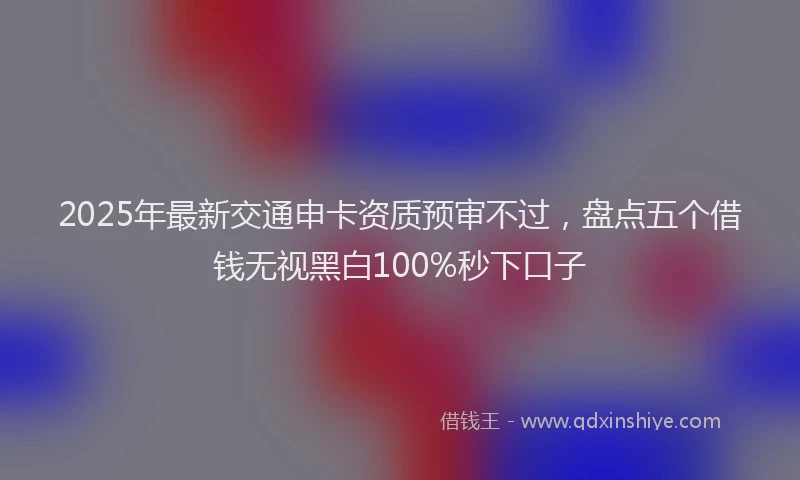 2025年最新交通申卡资质预审不过，盘点五个借钱无视黑白100%秒下口子