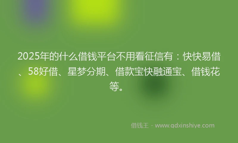2025年的什么借钱平台不用看征信有：快快易借、58好借、星梦分期、借款宝快融通宝、借钱花等。