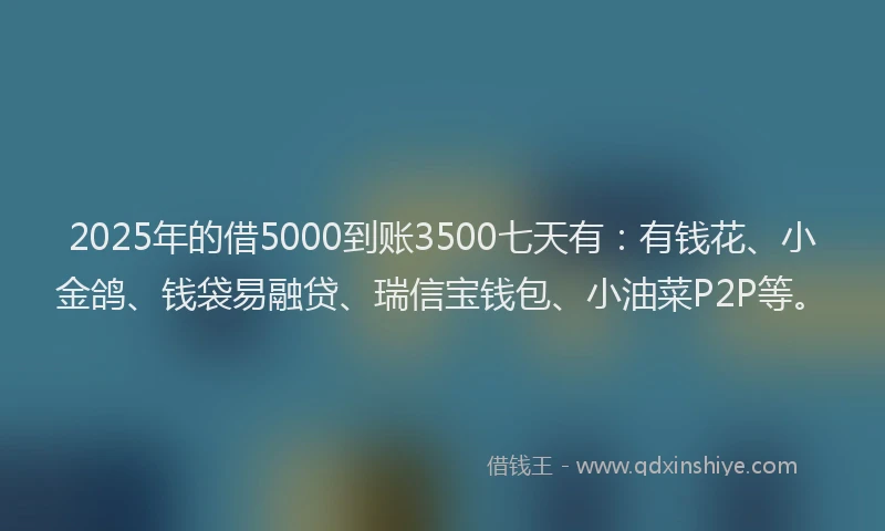 2025年的借5000到账3500七天有：有钱花、小金鸽、钱袋易融贷、瑞信宝钱包、小油菜P2P等。