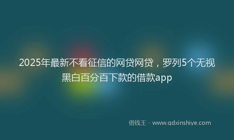 2025年最新不看征信的网贷网贷，罗列5个无视黑白百分百下款的借款app