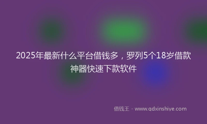 2025年最新什么平台借钱多，罗列5个18岁借款神器快速下款软件