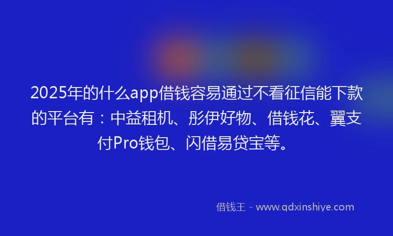 2025年的什么app借钱容易通过不看征信能下款的平台有：中益租机、彤伊好物、借钱花、翼支付Pro钱包、闪借易贷宝等。