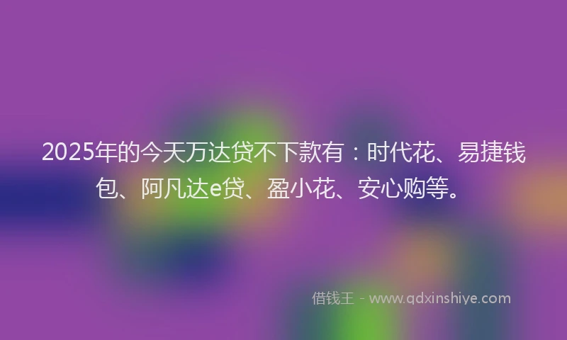2025年的今天万达贷不下款有：时代花、易捷钱包、阿凡达e贷、盈小花、安心购等。