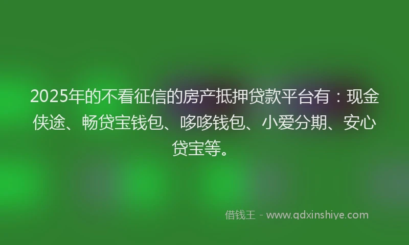 2025年的不看征信的房产抵押贷款平台有：现金侠途、畅贷宝钱包、哆哆钱包、小爱分期、安心贷宝等。