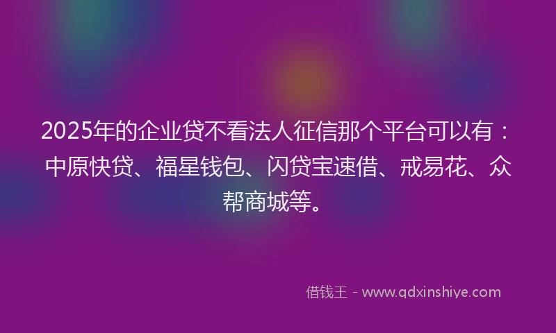 2025年的企业贷不看法人征信那个平台可以有：中原快贷、福星钱包、闪贷宝速借、戒易花、众帮商城等。