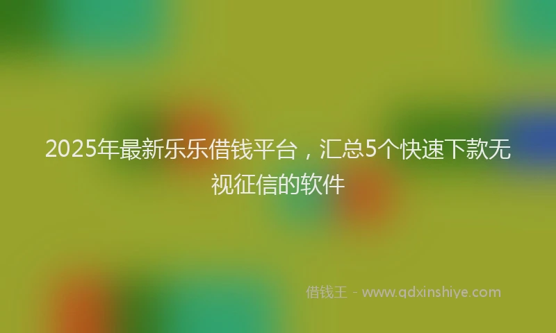 2025年最新乐乐借钱平台，汇总5个快速下款无视征信的软件