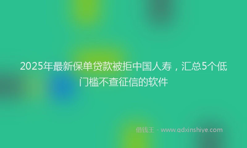 2025年最新保单贷款被拒中国人寿，汇总5个低门槛不查征信的软件