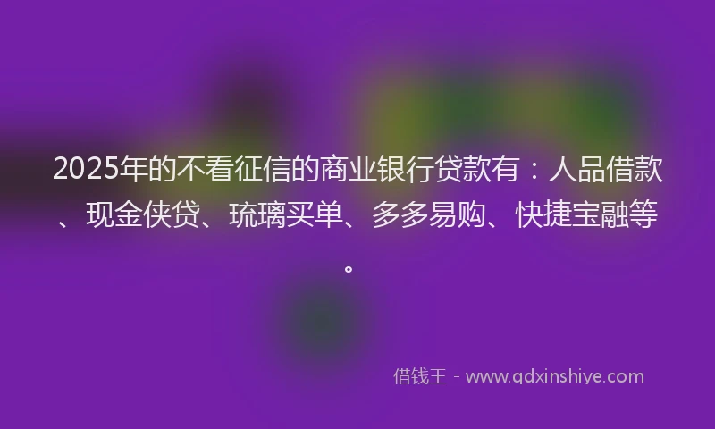 2025年的不看征信的商业银行贷款有：人品借款、现金侠贷、琉璃买单、多多易购、快捷宝融等。
