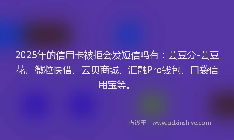 2025年的信用卡被拒会发短信吗有：芸豆分-芸豆花、微粒快借、云贝商城、汇融Pro钱包、口袋信用宝等。