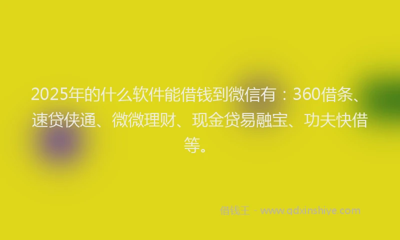 2025年的什么软件能借钱到微信有：360借条、速贷侠通、微微理财、现金贷易融宝、功夫快借等。