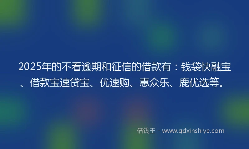 2025年的不看逾期和征信的借款有：钱袋快融宝、借款宝速贷宝、优速购、惠众乐、鹿优选等。