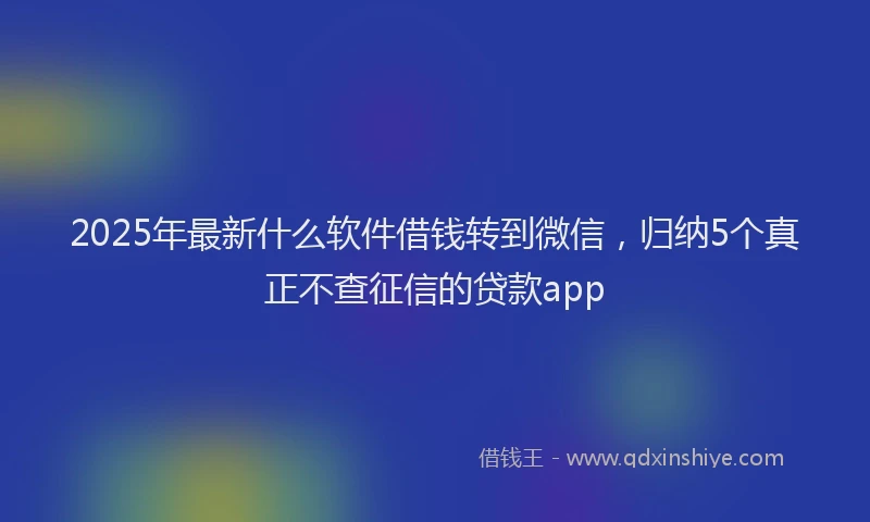 2025年最新什么软件借钱转到微信，归纳5个真正不查征信的贷款app