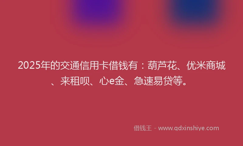 2025年的交通信用卡借钱有：葫芦花、优米商城、来租呗、心e金、急速易贷等。