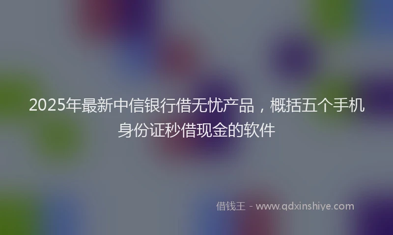 2025年最新中信银行借无忧产品，概括五个手机身份证秒借现金的软件