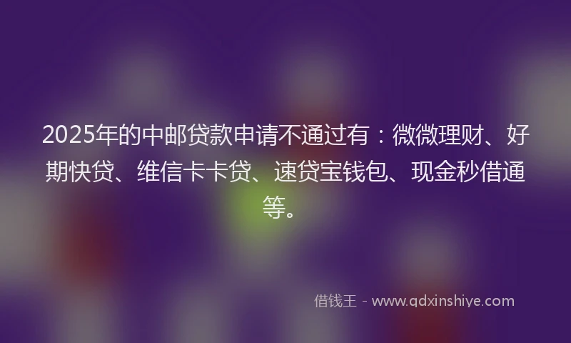 2025年的中邮贷款申请不通过有：微微理财、好期快贷、维信卡卡贷、速贷宝钱包、现金秒借通等。