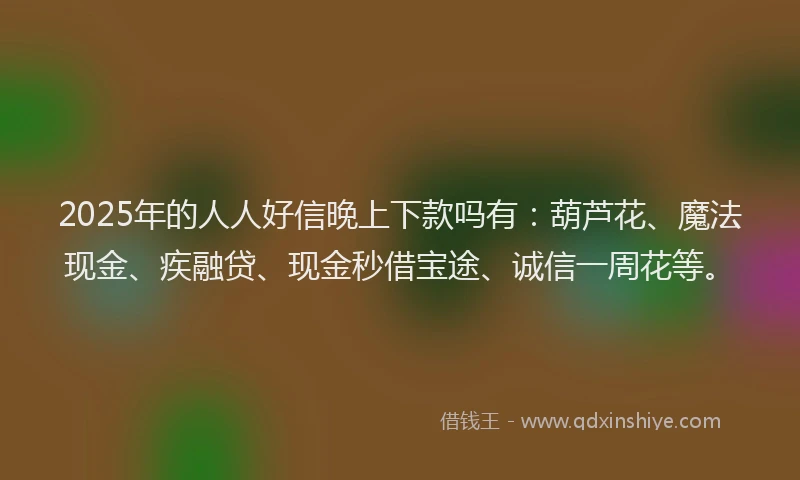 2025年的人人好信晚上下款吗有：葫芦花、魔法现金、疾融贷、现金秒借宝途、诚信一周花等。