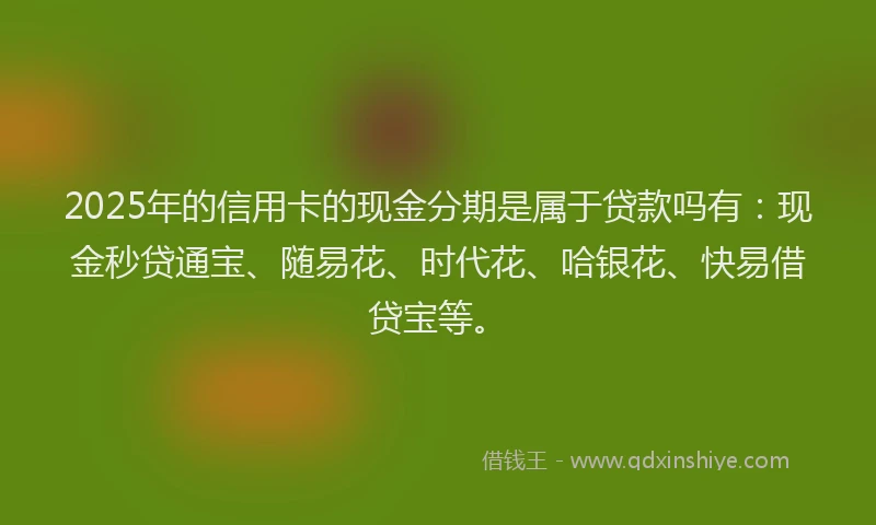 2025年的信用卡的现金分期是属于贷款吗有：现金秒贷通宝、随易花、时代花、哈银花、快易借贷宝等。