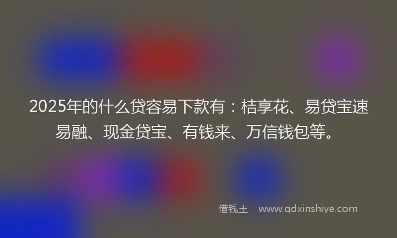 2025年的什么贷容易下款有：桔享花、易贷宝速易融、现金贷宝、有钱来、万信钱包等。