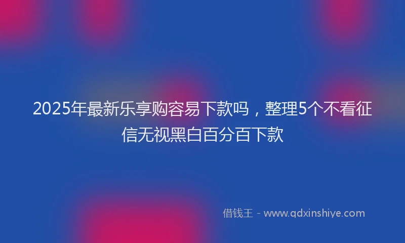 2025年最新乐享购容易下款吗，整理5个不看征信无视黑白百分百下款