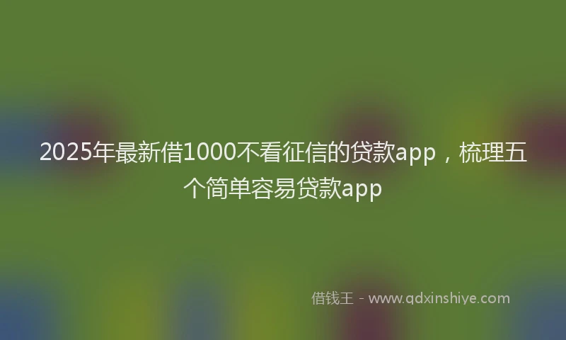 2025年最新借1000不看征信的贷款app，梳理五个简单容易贷款app