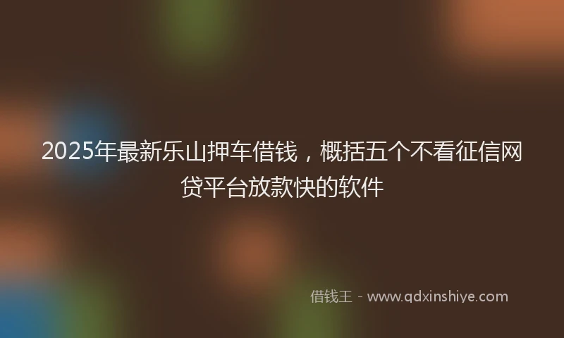 2025年最新乐山押车借钱，概括五个不看征信网贷平台放款快的软件