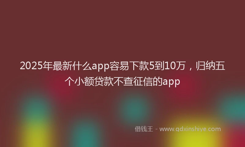 2025年最新什么app容易下款5到10万，归纳五个小额贷款不查征信的app