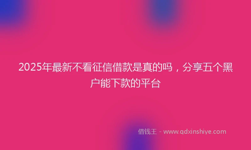 2025年最新不看征信借款是真的吗，分享五个黑户能下款的平台