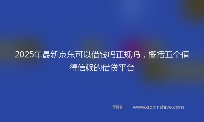 2025年最新京东可以借钱吗正规吗，概括五个值得信赖的借贷平台