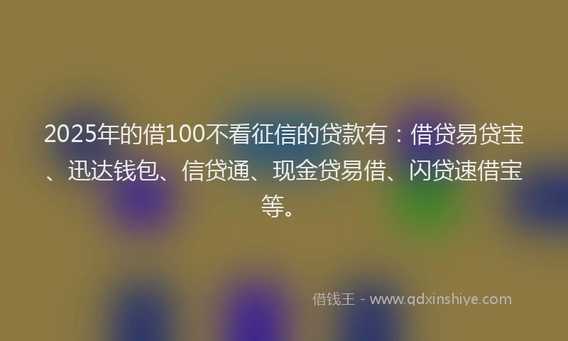 2025年的借100不看征信的贷款有：借贷易贷宝、迅达钱包、信贷通、现金贷易借、闪贷速借宝等。