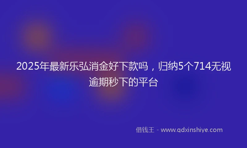 2025年最新乐弘消金好下款吗，归纳5个714无视逾期秒下的平台