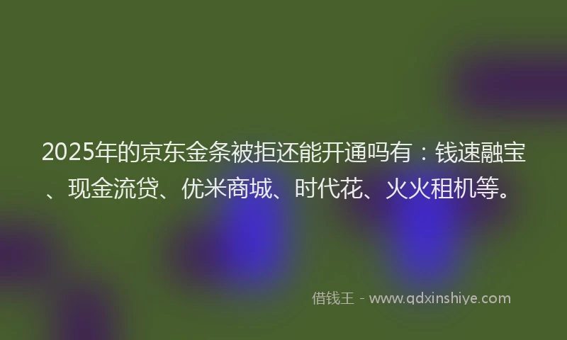 2025年的京东金条被拒还能开通吗有：钱速融宝、现金流贷、优米商城、时代花、火火租机等。
