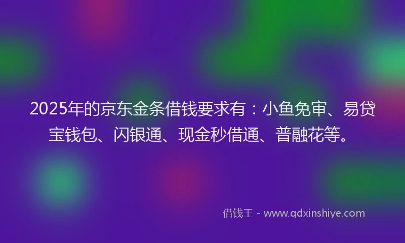 2025年的京东金条借钱要求有：小鱼免审、易贷宝钱包、闪银通、现金秒借通、普融花等。