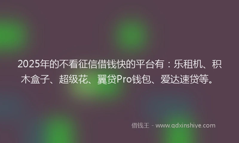 2025年的不看征信借钱快的平台有：乐租机、积木盒子、超级花、翼贷Pro钱包、爱达速贷等。
