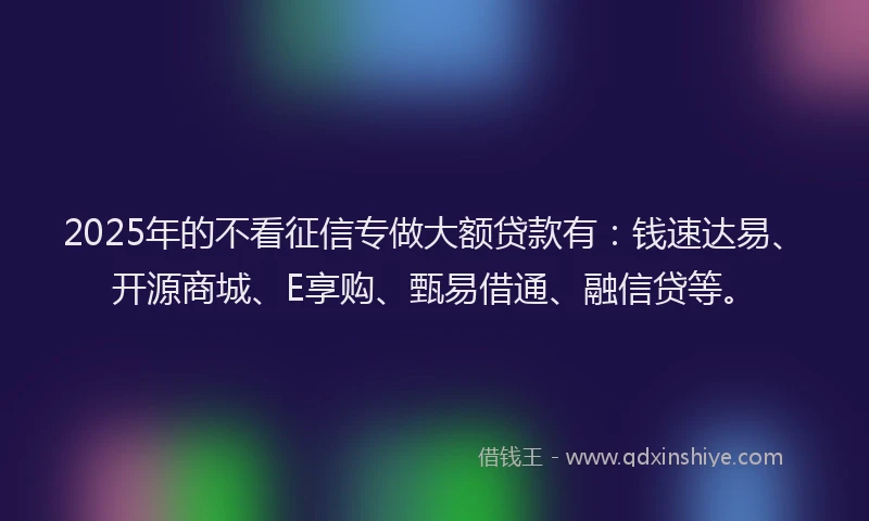 2025年的不看征信专做大额贷款有：钱速达易、开源商城、E享购、甄易借通、融信贷等。