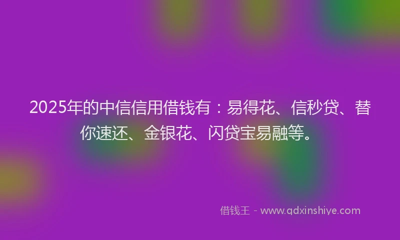 2025年的中信信用借钱有：易得花、信秒贷、替你速还、金银花、闪贷宝易融等。
