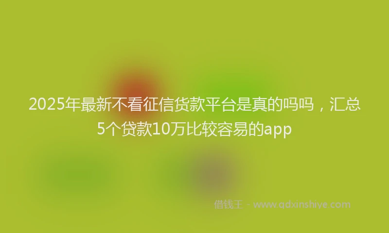 2025年最新不看征信货款平台是真的吗吗，汇总5个贷款10万比较容易的app