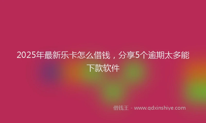 2025年最新乐卡怎么借钱，分享5个逾期太多能下款软件