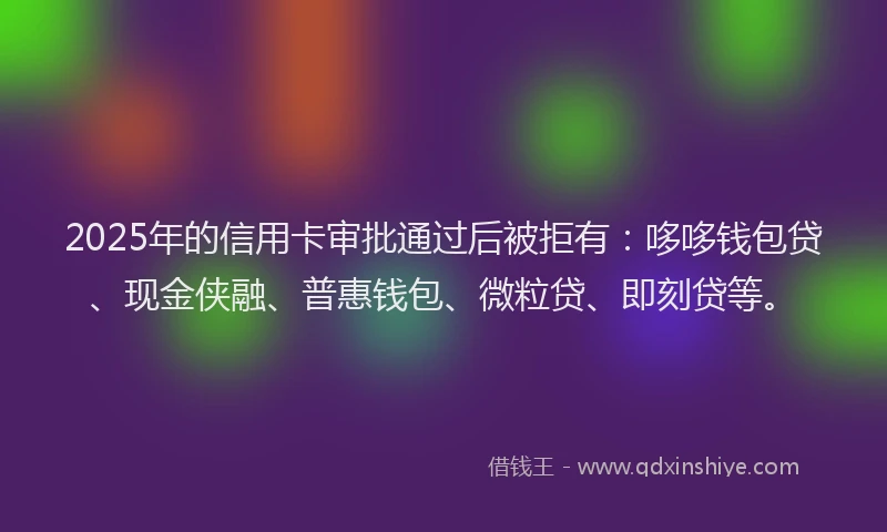 2025年的信用卡审批通过后被拒有：哆哆钱包贷、现金侠融、普惠钱包、微粒贷、即刻贷等。