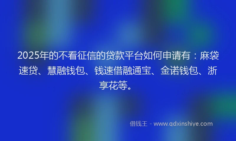 2025年的不看征信的贷款平台如何申请有：麻袋速贷、慧融钱包、钱速借融通宝、金诺钱包、浙享花等。