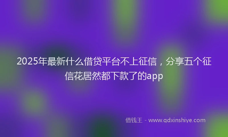2025年最新什么借贷平台不上征信，分享五个征信花居然都下款了的app